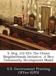 S. Hrg. 112-515 The Choice Neighborhoods Initiative, a New Community Development Model,1287310958,9781287310952