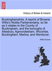 Buckinghamshire. A reprint of Browne Willis's Notitia Parliamentaria, so far as it relates to the County of Buckingham, and the boroughs of Ailesbury, Agmondesham, Wicombe, Buckingham, Marlow, and Wendover.,124132851X,9781241328511