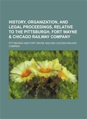 History, Organization, and Legal Proceedings, Relative to the Pittsburgh, Fort Wayne & Chicago Railway Company,1150800518,9781150800511
