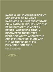Natural religion insufficient, and revealed necessary, to man's happiness in his present state, or, A rational inquiry into the principles of the modern deists ;  wherin is largely discovered their utter insufficiency to answer the great,1236659619,9781236659613