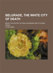 Belgrade, the White City of Death; Being the History of King Alexander and of Queen Draga,1151677345,9781151677341