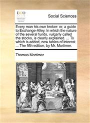 Every man his own broker or, a guide to Exchange-Alley. In which the nature of the several funds, vulgarly called the stocks, is clearly explained. ... To which is added, new tables of interest ... The fifth edition, by Mr. Mortimer.,1140696718,9781140696711