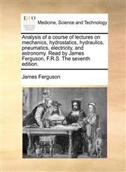 Analysis of a course of lectures on mechanics, hydrostatics, hydraulics, pneumatics, electricity, and astronomy. Read by James Ferguson, F.R.S. The seventh edition.,117009807X,9781170098073