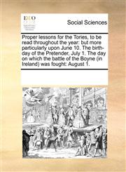 Proper lessons for the Tories, to be read throughout the year but more particularly upon June 10. The birth-day of the Pretender,  July 1. The day on which the battle of the Boyne (in Ireland) was fought:  August 1.,1171219903,9781171219903