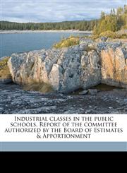 Industrial classes in the public schools. Report of the committee authorized by the Board of Estimates & Apportionment,1178225763,9781178225761