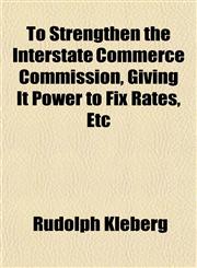 To Strengthen the Interstate Commerce Commission, Giving It Power to Fix Rates, Etc,1152777858,9781152777859
