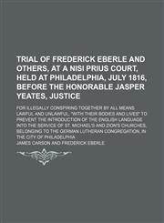Trial of Frederick Eberle and Others, at a Nisi Prius Court, Held at Philadelphia, July 1816, Before the Honorable Jasper Yeates, Justice; For Illegally Conspiring Together by All Means Lawful and Unlawful, "With Their Bodies and Lives" to Prevent the Int,1150870028,9781150870026