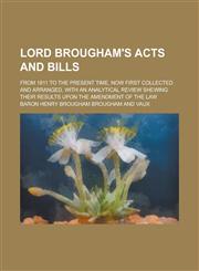 Lord Brougham's Acts and Bills; From 1811 to the Present Time, Now First Collected and Arranged, with an Analytical Review Shewing Their Results Upon the Amendment of the Law,1230081917,9781230081915