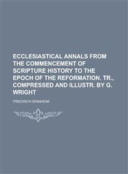 Ecclesiastical annals from the commencement of Scripture history to the epoch of the Reformation. Tr., compressed and illustr. by G. Wright,1230191933,9781230191935