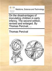 On the disadvantages of inoculating children in early infancy. The second edition, revised and enlarged. By Thomas Percival, ...,1170684785,9781170684788