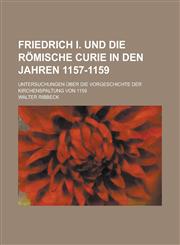 Friedrich I. Und Die Romische Curie in Den Jahren 1157-1159; Untersuchungen Uber Die Vorgeschichte Der Kirchenspaltung Von 1159,1234607174,9781234607173