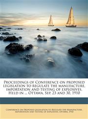 Proceedings of Conference on proposed legislation to regulate the manufacture, importation and testing of explosives. Held in ... Ottawa, Sep. 23 and 30, 1910,1149930063,9781149930069