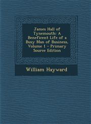 James Hall of Tynemouth A Beneficent Life of a Busy Man of Business, Volume 1 - Primary Source Edition,129450570X,9781294505709