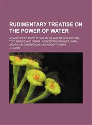 Rudimentary treatise on the power of water; As applied to drive flour mills, and to give motion to turbines and other hydrostatic engines. With  an Apx. on centrifugal and rotary pumps,1236486579,9781236486578