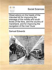Observations on the heads of the intended bill for improving the drainage of the middle and south levels of the fens, and the country of marshland, and for improving the navigation of the river Ouze,1170783236,9781170783238