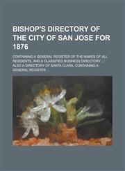 Bishop's Directory of the City of San Jose for 1876; Containing a General Register of the Names of All Residents, and a Classified Business Directory ... Also a Directory of Santa Clara, Containing a General Register ...,123413182X,9781234131821