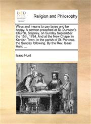 Ways and means to pay taxes and be happy. A sermon preached at St. Dunstan's Church, Stepney, on Sunday September the 15th, 1784. And at the New Chapel in Kentish Town, in the parish of St. Pancras, the Sunday following. By the Rev. Isaac Hunt, ...,1140851675,9781140851677