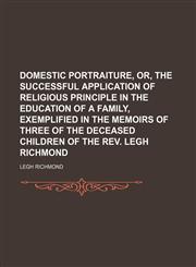 Domestic portraiture, or, The successful application of religious principle in the education of a family, exemplified in the memoirs of three of the deceased children of the Rev. Legh Richmond,1150799889,9781150799884