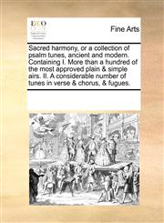 Sacred harmony, or a collection of psalm tunes, ancient and modern. Containing I. More than a hundred of the most approved plain & simple airs. II. A considerable number of tunes in verse & chorus, & fugues.,1171204558,9781171204558