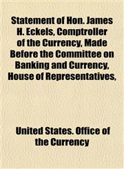 Statement of Hon. James H. Eckels, Comptroller of the Currency, Made Before the Committee on Banking and Currency, House of Representatives,,1150708204,9781150708206