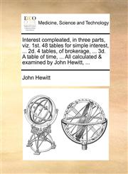 Interest compleated, in three parts, viz. 1st. 48 tables for simple interest, ... 2d. 4 tables, of brokerage, ... 3d. A table of time, ... All calculated & examined by John Hewitt, ...,1140680145,9781140680147
