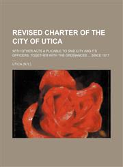 Revised charter of the city of Utica; with other acts a plicable to said city and its officers, together with the ordinances  since 1817,1130284115,9781130284119