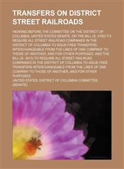Transfers on District Street Railroads; Hearing Before the Committee on the District of Columbia, United States Senate, on the Bill (S. 2160) to Require All Street Railroad Companies in the District of Columbia to Issue Free Transfers, Interchangeable Fro,115154325X,9781151543257