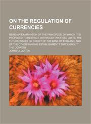On the Regulation of Currencies; Being an Examination of the Principles, on Which It Is Proposed to Restrict, Within Certain Fixed Limits, the Future Issues on Credit of the Bank of England, and of the Other Banking Establishments Throughout the Country,1150580410,9781150580413