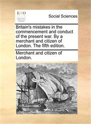 Britain's mistakes in the commencement and conduct of the present war. By a merchant and citizen of London. The fifth edition.,1140845594,9781140845591