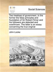 Two treatises of government. In the former the false principles and foundation of Sir Robert Filmer and his followers are detected and overthrown. The latter is an essay concerning the true original,1171464916,9781171464914