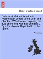 Ecclesiastical Administration in Westminster. Letters to the Dean and Chapter of Westminster, exposing the evils connected with their domains ... By a Parishioner. Reprinted from the Patriot.,1241149178,9781241149178