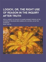 Logick; With a Variety of Rules to Guard Against Error, in the Affairs of Religion and Human Life, as Well as in the Sciences,1230232702,9781230232706