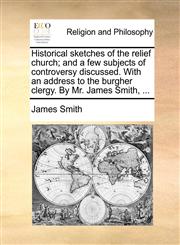 Historical sketches of the relief church; and a few subjects of controversy discussed. With an address to the burgher clergy. By Mr. James Smith, ...,1170149014,9781170149010
