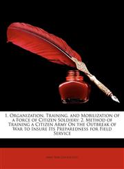 1. Organization, Training, and Mobilization of a Force of Citizen Soldiery 2. Method of Training a Citizen Army on the Outbreak of War to Insure Its,1149680482,9781149680483