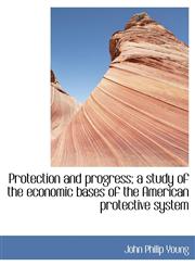 Protection and Progress; A Study of the Economic Bases of the American Protective System,1115813390,9781115813396