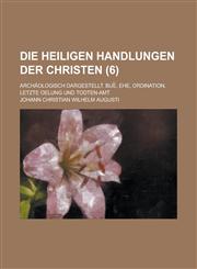 Die Heiligen Handlungen Der Christen; Archaologisch Dargestellt. Bue, Ehe, Ordination, Letzte Oelung Und Todten-Amt Volume 6,1234044269,9781234044268