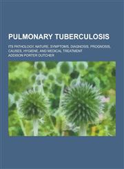 Pulmonary Tuberculosis; Its Pathology, Nature, Symptoms, Diagnosis, Prognosis, Causes, Hygiene, and Medical Treatment,1230237283,9781230237282