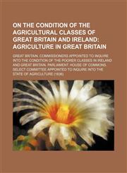 On the Condition of the Agricultural Classes of Great Britain and Ireland;  Agriculture in Great Britain,1130088707,9781130088700
