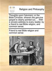 Thoughts upon Calvinism; or the Bible Christian wherein the genuine gospel is clearly pointed out, ... With a sincere address to every reader, by a friend to real Bible religion, and common sense.,1170894569,9781170894569
