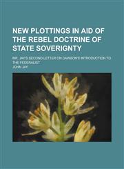 New Plottings in Aid of the Rebel Doctrine of State Soverignty; Mr. Jay's Second Letter on Dawson's Introduction to the Federalist,1151574651,9781151574657