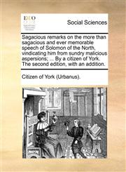 Sagacious remarks on the more than sagacious and ever memorable speech of Solomon of the North, vindicating him from sundry malicious aspersions; ... By a citizen of York. The second edition, with an addition.,1170711456,9781170711453