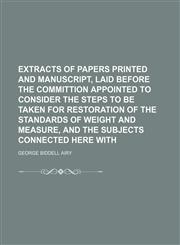 Extracts of papers printed and manuscript, laid before the committion appointed to consider the steps to be taken for restoration of the standards of weight and measure, and the subjects connected here with,1130744531,9781130744538