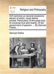 XVII sermons on several occasions eleven of which, never before printed. Particularly Of the great duty of universal love and charity. Of the government of passion. ... By Samuel Clarke, ...,1140742957,9781140742951