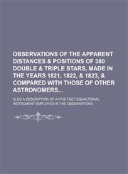 Observations of the apparent distances & positions of 380 double & triple stars, made in the years 1821, 1822, & 1823, & compared with those of other astronomers; Also a description of a five-feet equaltorial instrument employed in the observations,1130074404,9781130074406