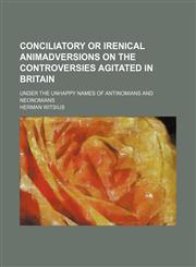 Conciliatory or Irenical Animadversions on the Controversies Agitated in Britain; Under the Unhappy Names of Antinomians and Neonomians,1150042796,9781150042799