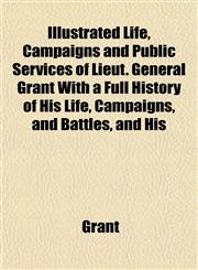 Life, Campaigns and Public Services of Lieut. General Grant with a Full History of His Life, Campaigns, and Battles, and His Orders, Reports, and Corr,1153577658,9781153577656