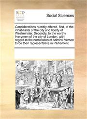 Considerations humbly offered, first, to the inhabitants of the city and liberty of Westminster. Secondly, to the worthy liverymen of the city of London, with regard to the nomination of Admiral Vernon to be their representative in Parliament.,117018247X,9781170182475
