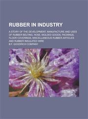 Rubber in Industry; A Story of the Development, Manufacture and Uses of Rubber Belting, Hose, Molded Goods, Packings, Floor Coverings, Miscellaneous Rubber Articles and Rubber Insulated Wire,1234270498,9781234270490