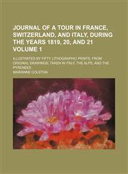 Journal of a tour in France, Switzerland, and Italy, during the years 1819, 20, and 21; Illustrated by fifty lithographic prints, from original drawings, taken in Italy, the Alps, and the Pyrenees Volume 1,1150027851,9781150027857