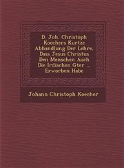 D. Joh. Christoph Koechers Kurtze Abhandlung Der Lehre, Dass Jesus Christus Den Menschen Auch Die Irdischen G�ter ... Erworben Habe,1286967198,9781286967195